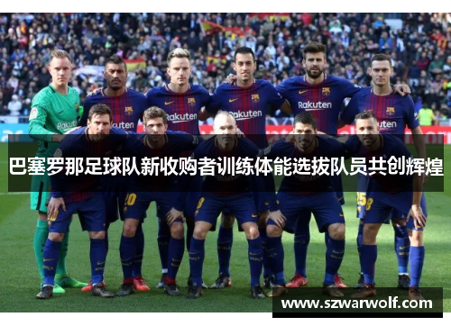 巴塞罗那足球队新收购者训练体能选拔队员共创辉煌